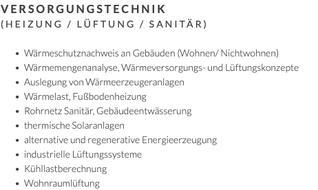 Versorgungstechnik (Heizung / Lüftung / Sanitär) Wärmeschutznachweis an Gebäuden (Wohnen/ Nichtwohnen) Wärmemengenanalyse, Wärmeversorgungs- und Lüftungskonzepte Auslegung von Wärmeerzeugeranlagen Wärmelast, Fußbodenheizung Rohrnetz Sanitär, Gebäudeentwässerung thermische Solaranlagen alternative und regenerative Energieerzeugung industrielle Lüftungssysteme Kühllastberechnung Wohnraumlüftung