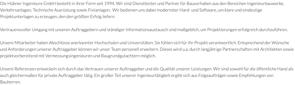 Die Hübner Ingenieure GmbH besteht in ihrer Form seit 1994. Wir sind Dienstleister und Partner für Bauvorhaben aus den Bereichen Ingenieurbauwerke, Verkehrsanlagen, Technische Ausrüstung sowie Freianlagen. Wir bedienen uns dabei modernster Hard- und Software, um klare und eindeutige Projektunterlagen zu erzeugen, den den größten Erfolg liefern. Vertrauensvoller Umgang mit unseren Auftraggebern und ständiger Informationsaustausch sind maßgeblich, um Projektierungen erfolgreich durchzuführen.  Unsere Mitarbeiter haben Abschlüsse anerkannter Hochschulen und Universitäten. Sie fühlen sich für Ihr Projekt verantwortlich. Entsprechend der Wünsche und Anforderungen unserer Auftraggeber können wir unser Team personell erweitern. Dieses wird u.a. durch langjährige Partnerschaften mit Architekten sowie projektvorbereitend mit Vermessungsingenieuren und Baugrundgutachtern möglich. Unsere Referenzen entwickeln sich durch das Vertrauen unserer Auftraggeber und die Qualität unserer Leistungen. Wir sind sowohl für die öffentliche Hand als auch gleichermaßen für private Auftraggeber tätig. Ein großer Teil unserer Ingenieurtätigkeit ergibt sich aus Folgeaufträgen sowie Empfehlungen von Bauherren.